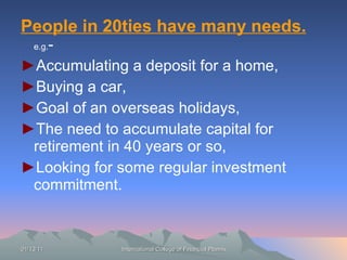People in 20ties have many needs.   e.g. - ► Accumulating a deposit for a home, ► Buying a car, ► Goal of an overseas holidays, ► The need to accumulate capital for retirement in 40 years or so, ► Looking for some regular investment commitment. 