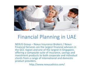 Financial Planning in UAE
NEXUS Group – Nexus Insurance Brokers / Nexus
Financial Services are the largest financial advisors in
the GCC region and one of the largest in Singapore,
offering a composite suite of insurance, savings and
investment products to both corporate and individual
clients from a range of international and domestic
product providers.
http://www.nexusadvice.com/
 