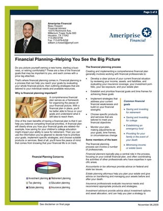 Page 1 of 2



                                Ameriprise Financial
                                Beau Howard
                                Financial Advisor
                                10375 Richmond Ave.
                                Millenium Tower Suite 600
                                Houston, TX 77042
                                713-260-5706
                                Fax: 713-978-6258
                                william.x.howard@ampf.com




Financial Planning--Helping You See the Big Picture
Do you picture yourself owning a new home, starting a busi-          The financial planning process
ness, or retiring comfortably? These are a few of the financial      Creating and implementing a comprehensive financial plan
goals that may be important to you, and each comes with a            generally involves working with financial professionals to:
price tag attached.
                                                                     •   Develop a clear picture of your current financial situation
That's where financial planning comes in. Financial planning is          by reviewing your income, assets, and liabilities, and
a process that can help you reach your goals by evaluating               evaluating your insurance coverage, your investment port-
your whole financial picture, then outlining strategies that are         folio, your tax exposure, and your estate plan
tailored to your individual needs and available resources.
                                                                     •   Establish and prioritize financial goals and time frames for
Why is financial planning important?                                     achieving these goals
                                   A comprehensive financial
                                                                     •   Implement strategies that
                                   plan serves as a framework                                            Common financial
                                                                         address your current
                                   for organizing the pieces of
                                                                         financial weaknesses and        goals
                                   your financial picture. With a
                                                                         build on your financial
                                   financial plan in place, you'll                                       • Saving and investing
                                                                         strengths
                                   be better able to focus on your
                                                                                                           for retirement
                                   goals and understand what it      •   Choose specific products
                                   will take to reach them.              and services that are           • Saving and investing
                                                                         tailored to meet your             for college
One of the main benefits of having a financial plan is that it can
                                                                         financial objectives
help you balance competing financial priorities. A financial plan
will clearly show you how your financial goals are related--for                                          • Establishing an
                                                                     •   Monitor your plan,
example, how saving for your children's college education                making adjustments as             emergency fund
might impact your ability to save for retirement. Then you can           your goals, time frames,        • Providing for your
use the information you've gleaned to decide how to prioritize           or circumstances change
your goals, implement specific strategies, and choose suitable                                             family in the event of
products or services. Best of all, you'll have the peace of mind     Some members of the team              your death
that comes from knowing that your financial life is on track.        The financial planning              • Minimizing income
                                                                     process can involve a number
                                                                                                           or estate taxes
                                                                     of professionals.
                                                                     Financial planners typically play a central role in the process,
                Financial Planning Concerns                          focusing on your overall financial plan, and often coordinating
                                                                     the activities of other professionals who have expertise in spe-
                                                                     cific areas.
                                                                     Accountants or tax attorneys provide advice on federal and
                                                                     state tax issues.
                                                                     Estate planning attorneys help you plan your estate and give
                                                                     advice on transferring and managing your assets before and
             Investment planning    Retirement planning              after your death.
             Tax planning           Education planning               Insurance professionals evaluate insurance needs and
             Estate planning        Insurance planning               recommend appropriate products and strategies.
                                                                     Investment advisors provide advice about investment options
                                                                     and asset allocation, and can help you plan a strategy to



                        See disclaimer on final page                                                                   November 06,2009
 