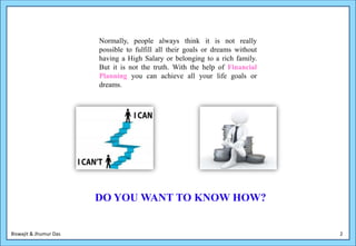 Normally, people always think it is not really
                        possible to fulfill all their goals or dreams without
                        having a High Salary or belonging to a rich family.
                        But it is not the truth. With the help of Financial
                        Planning you can achieve all your life goals or
                        dreams.




                        DO YOU WANT TO KNOW HOW?


Biswajit & Jhumur Das                                                           2
 