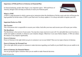 Importance of Will and Power of Attorney in Financial Plan

  In financial planning, people often forget a very important aspect - Will and Power of
  Attorney, though it does not help you directly to reach your financial goals.

  What is a Will?
  A Will is a legal document in which a person gives instruction about the distribution of his/her assets and who will become the
  legal guardian for his/her minor. A Will is your final wish. So always update it. It is always advisable to register your will.


  Important Parties in a Will

  The Executor
  This is the person who is responsible to execute your wishes, look after your taxes and execute your will as per your wishes.
  The Beneficiary
  The Beneficiary is the receiver of your assets. You may have many receivers in your will. It is advisable that even if you have a
  small asset update it annually or whenever your situation changes. Otherwise it can cause family disputes. A Will can reduce
  the chances of any disputes significantly.
  Power of Attorney:
  Power of Attorney is the right which you give to someone to act on your behalf. There are two types of power of attorney.

  Power of Attorney for Personal Care
  This is the right which you give to someone to make decisions regarding your health on your behalf when you are unable to do
  it.
  Power of Attorney for Financial Matters
  You are giving the right to someone when you are unable to make financial decisions.
Biswajit & Jhumur Das                                                                                                             21
 