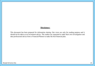 Disclaimer:

           This document has been prepared for information sharing. Our views are only for reading purpose and it
           should not be taken as an investment advice. The readers are requested to make their own investigation and
           take professional advice from a Financial Planner to make the best financial plan.




Biswajit & Jhumur Das                                                                                                   23
 