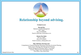 Contact us at:
                                                       Biswajit Das
                                             Diploma in Wealth Management
                                                        IIFP - Delhi
                                                    Ph.no.9339288488
                                           Email id: dbiswajit_ifcs@yahoo.co.in

                                                    Jhumur Das Sinha
                                                       M.Com, AMFI.
                                                     Ph.no.9331456659
                                            Email id: jhumur_sinha@yahoo.com

                                             Our Advisory Services are:
                        Comprehensive Financial Planning, Retirement Planning, Investment Planning,
                                   Child’s Future Planning, Risk Management Planning,
                                    Wealth Management Planning, Equity, Commodity,
                                      Currency, Mutual Fund, Fixed Deposit, Bond,
                                              Post Office, Loan, Real Estate.
Biswajit & Jhumur Das                                                                                 24
 