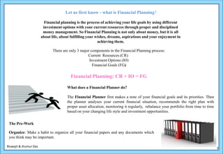 Let us first know - what is Financial Planning?

                          Financial planning is the process of achieving your life goals by using different
                         investment options with your current resources through proper and disciplined
                         money management. So Financial Planning is not only about money, but it is all
                        about life, about fulfilling your wishes, dreams, aspirations and your enjoyment in
                                                           achieving them.

                               There are only 3 major components in the Financial Planning process:
                                                    Current Resources (CR)
                                                     Investment Options (IO)
                                                       Financial Goals (FG)

                                         Financial Planning: CR + IO = FG

                                       What does a Financial Planner do?

                                       The Financial Planner first makes a note of your financial goals and its priorities. Then
                                       the planner analyses your current financial situation, recommends the right plan with
                                       proper asset allocation, monitoring it regularly, rebalance your portfolio from time to time
                                       based on your changing life style and investment opportunities.


 The Pre-Work

 Organize: Make a habit to organize all your financial papers and any documents which
 you think may be important.

Biswajit & Jhumur Das                                                                                                                 3
 