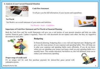 4. Analysis of your Current Financial Situation

                                         Cash Flow Statement

                                         It will give you the full information of your income and expenditure.


    Net Worth
    Net Worth is an overall statement of your assets and liabilities.
                                       Net Worth = Asset – Liabilities

   Importance of Cash Flow Statement and Net Worth in Financial Planning
   Both the Cash Flow and Net worth Statements will give you a real picture of your present situation and help you make
   realistic financial goals. Update it regularly. These two vital documents do not replace each other; but they are supportive
   documents to each other.
                                           Budgeting

                                           In financial planning, budgeting plays a very vital and important part. Budgeting will
                                           give you the exact picture of your expenses and spending habits. This will help you
                                           to plan your expenses and spending habits more efficiently. If you do not know
                                           where you are spending your money just keep a track on your spending habits on a
                                           monthly basis. This sounds ridiculous, but believe us, this will definitely help you to
                                           reduce your unnecessary spending.

   Proper usage of credit card:
   It’s an unique tool for cash free purchase payment for interest-free grace period with
   redemption points.
Biswajit & Jhumur Das                                                                                                            6
 