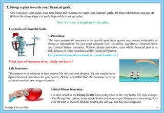 5. Set-up a plan towards your financial goals.
    Now you know your needs, your time frame and resources to reach your financial goals. All these informations are crucial.
    Without the above steps it is really impossible to set up a plan.

                                           Now it’s time to implement the plan.
   Categories of Financial Goals

                                    1. Protection:
                                    The main purpose of insurance is to provide protection against any unseen eventuality or
                                    financial replacement. So you need adequate Life, Disability, Accidental, Hospitalization
                                    and Critical Illness Insurance. Without proper protection, your whole financial plan is at
                                    risk, because it is the foundation of the Financial Pyramid.
                                    Can you build your dream house in a weak foundation?

   What types of Protection do my family and I need?

   Life Insurance:
  The purpose is to maintain at least normal life style in your absence. So you need to have
  right amount of protection for your family. Always remember that life insurance is never
  an investment or tax-saving instrument.


                                      Critical Illness Insurance:
                                      It is also called as the Living Death. Now-a-days due to the very hectic life style chances
                                      of suffering from cancer, heart attack, stroke and other major illnesses are increasing. And
                                      with the help of modern medical benefit, the survival rate has also increased.
Biswajit & Jhumur Das                                                                                                            7
 