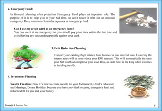 2. Emergency Fund:
    In financial planning after protection Emergency Fund plays an important role. The
    purpose of it is to help you in your bad time, so don’t touch it with out an absolute
    emergency. Keep minimum 3 months expenses in emergency fund.

        Can I use my credit card as an emergency fund?
        You can use it at an emergency but you should pay your dues within the due date and
        avoid having any outstanding payable against your card.



                                      3. Debt Reduction Planning

                                        Transfer your existing high interest loan balance to low interest loan. Lowering the
                                        interest rates will in turn reduce your EMI amount. This will automatically increase
                                        your Net worth and improve your cash flow, as cash flow is the king when it comes
                                        to building wealth.


  4. Investment Planning

    Wealth Creation: Now it’s time to create wealth for your Retirement, Child’s Education
    and Marriage, Dream Holiday, because you have provided security, emergency fund and
    reduced debt for you and your family.



Biswajit & Jhumur Das                                                                                                          9
 
