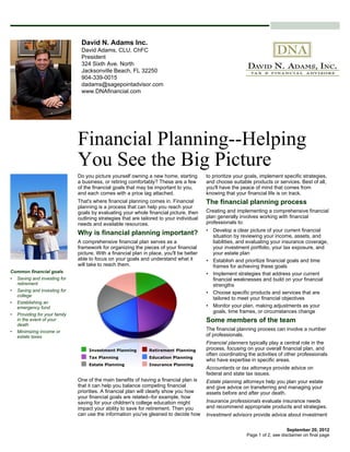 David N. Adams Inc.
                               David Adams, CLU, ChFC
                               President
                               324 Sixth Ave. North
                               Jacksonville Beach, FL 32250
                               904-339-0015
                               dadams@sagepointadvisor.com
                               www.DNAfinancial.com




                              Financial Planning--Helping
                              You See the Big Picture
                              Do you picture yourself owning a new home, starting         to prioritize your goals, implement specific strategies,
                              a business, or retiring comfortably? These are a few        and choose suitable products or services. Best of all,
                              of the financial goals that may be important to you,        you'll have the peace of mind that comes from
                              and each comes with a price tag attached.                   knowing that your financial life is on track.
                              That's where financial planning comes in. Financial         The financial planning process
                              planning is a process that can help you reach your
                              goals by evaluating your whole financial picture, then      Creating and implementing a comprehensive financial
                              outlining strategies that are tailored to your individual   plan generally involves working with financial
                              needs and available resources.                              professionals to:
                                                                                          • Develop a clear picture of your current financial
                              Why is financial planning important?                          situation by reviewing your income, assets, and
                              A comprehensive financial plan serves as a                    liabilities, and evaluating your insurance coverage,
                              framework for organizing the pieces of your financial         your investment portfolio, your tax exposure, and
                              picture. With a financial plan in place, you'll be better     your estate plan
                              able to focus on your goals and understand what it          • Establish and prioritize financial goals and time
                              will take to reach them.                                      frames for achieving these goals
Common financial goals                                                                    • Implement strategies that address your current
• Saving and investing for                                                                  financial weaknesses and build on your financial
  retirement                                                                                strengths
• Saving and investing for                                                                • Choose specific products and services that are
  college
                                                                                            tailored to meet your financial objectives
• Establishing an
  emergency fund                                                                          • Monitor your plan, making adjustments as your
                                                                                            goals, time frames, or circumstances change
• Providing for your family
  in the event of your                                                                    Some members of the team
  death
• Minimizing income or
                                                                                          The financial planning process can involve a number
  estate taxes                                                                            of professionals.
                                                                                          Financial planners typically play a central role in the
                                                                                          process, focusing on your overall financial plan, and
                                                                                          often coordinating the activities of other professionals
                                                                                          who have expertise in specific areas.
                                                                                          Accountants or tax attorneys provide advice on
                                                                                          federal and state tax issues.
                              One of the main benefits of having a financial plan is      Estate planning attorneys help you plan your estate
                              that it can help you balance competing financial            and give advice on transferring and managing your
                              priorities. A financial plan will clearly show you how      assets before and after your death.
                              your financial goals are related--for example, how
                              saving for your children's college education might          Insurance professionals evaluate insurance needs
                              impact your ability to save for retirement. Then you        and recommend appropriate products and strategies.
                              can use the information you've gleaned to decide how        Investment advisors provide advice about investment

                                                                                                                                September 20, 2012
                                                                                                            Page 1 of 2, see disclaimer on final page
 