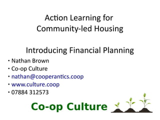 1
Action Learning for
Community-led Housing
Introducing Financial Planning
● Nathan Brown
● Co-op Culture
● nathan@cooperantics.coop
● www.culture.coop
● 07884 312573
 