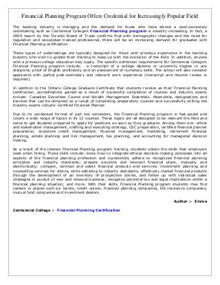 Financial Planning Program Offers Credential for Increasingly Popular Field
The banking industry is changing and the demand for those who have attend a post-secondary
undertaking such as Centennial College’s Financial Planning program is steadily increasing. In fact, a
2009 report by the Toronto Board of Trade confirms that with demographic changes and the need for
regulation and associated trained professional, there will be an increasing demand for graduates with
Financial Planning certification.

These types of undertakings are typically designed for those with previous experience in the banking
industry who wish to update their training to keep up with the evolution of the field. In addition, anyone
with a previous college education may apply. The specific admission requirements for Centennial College’s
Financial Planning program include: a transcript of a college diploma or university degree in any
discipline; proof of English proficiency and an assessment of numeracy skills. The school will also consider
applicants with partial post-secondary and relevant work experience (transcript and resume review is
required).

In addition to the Ontario College Graduate Certificate that students receive as their Financial Planning
certification, accreditations gained as a result of successful completion of courses and industry exams
include: Canadian Securities Course and Wealth Management Essentials. Meanwhile, designations and
licenses that can be obtained as a result of completing preparatory courses and successfully writing the
industry exams include: Certified Financial Planner.

Due to its condensed format of just two semesters, the Financial Planning program is fast-paced and
covers a wide range of topics in its 12 courses. These topics are all designed to be relevant the field and
serve to get students prepared to apply for positions as soon as they graduate. Among them are: ethics
and stakeholder management, crafting and executing strategy, CSC preparation, certified financial planner
preparation, corporate credit management, financial management, marketing, retirement financial
planning, estate planning and risk management, tax planning, and accounting for managerial decision
making.

As a result of the intense Financial Planning program training, students obtain the skills that employers
seek when hiring. These skills include: know-how to integrate ethical decision-making processes into all
aspects of the financial planning profession and successfully adhere to recognized financial planning
principles and industry standards; prepare accurate and relevant financial plans, manually and
electronically; compare, contrast and select financial products and services; investment planning and
counselling services for clients, while adhering to industry standards; effectively market financial products
through the development of an inventory of prospective clients, and follow up with individual sales
strategies in pursuit of new and renewal business; recognize potential tax and legal implications within a
financial planning situation; and more. With their skills, Financial Planning program students may find
careers in places such as: banks, credit unions, financial planning companies, life insurance companies,
mutual fund companies and investment dealers.

                                                                                          Author :- Emma

Centennial College :- Financial Planning Certification
 