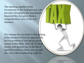 The meshing together of theinvestments of the husband and wifenot only strengthens the household'sfinancial fibre but gives them acomprehensive view of the realsituationThe taxman has set limits to this joiningof the finances of the two spouses. Hehas no problems if one spouse givesmoney to the other. After all, it's theirmoney and spouses are in the list ofspecified relatives whom you can giftany sum without attracting a gift tax 	