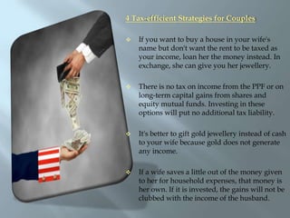 4 Tax-efficient Strategies for CouplesIf you want to buy a house in your wife's name but don't want the rent to be taxed as your income, loan her the money instead. In exchange, she can give you her jewellery. 