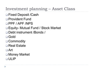 Investment planning – Asset Class
 Fixed Deposit /Cash
 Provident Fund
 PPF / APF /NPS
 Equity- Mutual Fund / Stock Market
 Debt instrument /Bonds /
 Gold
 Commodity
 Real Estate
 Art
 Money Market
 ULIP
 