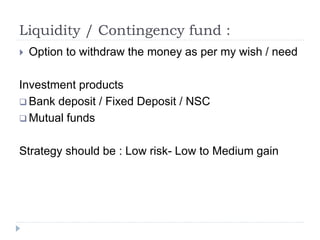 Liquidity / Contingency fund :
 Option to withdraw the money as per my wish / need
Investment products
 Bank deposit / Fixed Deposit / NSC
 Mutual funds
Strategy should be : Low risk- Low to Medium gain
 