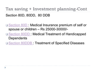 Tax saving + Investment planning-Cont
Section 80D, 80DD, 80 DDB
 Section 80D : Medical Insurance premium of self or
spouse or children – Rs 25000-30000/-
 Section 80DD : Medical Treatment of Handicapped
Dependents
 Section 80DDB : Treatment of Specified Diseases
 