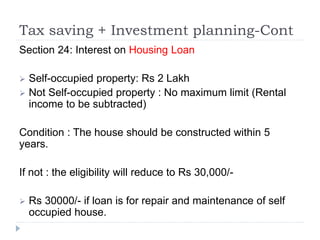 Tax saving + Investment planning-Cont
Section 24: Interest on Housing Loan
 Self-occupied property: Rs 2 Lakh
 Not Self-occupied property : No maximum limit (Rental
income to be subtracted)
Condition : The house should be constructed within 5
years.
If not : the eligibility will reduce to Rs 30,000/-
 Rs 30000/- if loan is for repair and maintenance of self
occupied house.
 
