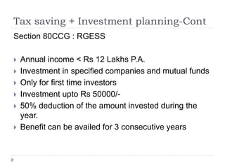 Tax saving + Investment planning-Cont
Section 80CCG : RGESS
 Annual income < Rs 12 Lakhs P.A.
 Investment in specified companies and mutual funds
 Only for first time investors
 Investment upto Rs 50000/-
 50% deduction of the amount invested during the
year.
 Benefit can be availed for 3 consecutive years
 