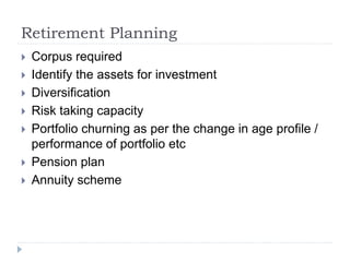 Retirement Planning
 Corpus required
 Identify the assets for investment
 Diversification
 Risk taking capacity
 Portfolio churning as per the change in age profile /
performance of portfolio etc
 Pension plan
 Annuity scheme
 