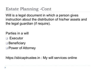 Estate Planning -Cont
Will is a legal document in which a person gives
instruction about the distribution of his/her assets and
the legal guardian (if require).
Parties in a will
 Executor
 Beneficiary
 Power of Attorney
https://sbicaptrustee.in : My will services online
 