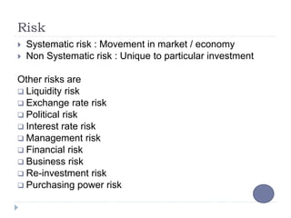 Risk
 Systematic risk : Movement in market / economy
 Non Systematic risk : Unique to particular investment
Other risks are
 Liquidity risk
 Exchange rate risk
 Political risk
 Interest rate risk
 Management risk
 Financial risk
 Business risk
 Re-investment risk
 Purchasing power risk
 