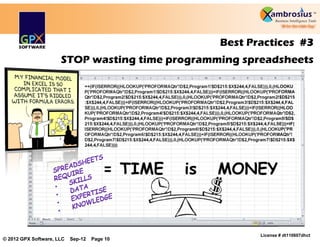 Best Practices #3
                      STOP wasting time programming spreadsheets

                                =+(IF(ISERROR((HLOOKUP('PROFORMAQtr'!D$2,Program1!$D$215:$X$244,4,FALSE))),0,(HLOOKU
                                P('PROFORMAQtr'!D$2,Program1!$D$215:$X$244,4,FALSE)))+IF(ISERROR((HLOOKUP('PROFORMA
                                Qtr'!D$2,Program2!$D$215:$X$244,4,FALSE))),0,(HLOOKUP('PROFORMAQtr'!D$2,Program2!$D$215
                                :$X$244,4,FALSE)))+IF(ISERROR((HLOOKUP('PROFORMAQtr'!D$2,Program3!$D$215:$X$244,4,FAL
                                SE))),0,(HLOOKUP('PROFORMAQtr'!D$2,Program3!$D$215:$X$244,4,FALSE)))+IF(ISERROR((HLOO
                                KUP('PROFORMAQtr'!D$2,Program4!$D$215:$X$244,4,FALSE))),0,(HLOOKUP('PROFORMAQtr'!D$2,
                                Program4!$D$215:$X$244,4,FALSE)))+IF(ISERROR((HLOOKUP('PROFORMAQtr'!D$2,Program5!$D$
                                215:$X$244,4,FALSE))),0,(HLOOKUP('PROFORMAQtr'!D$2,Program5!$D$215:$X$244,4,FALSE)))+IF(
                                ISERROR((HLOOKUP('PROFORMAQtr'!D$2,Program6!$D$215:$X$244,4,FALSE))),0,(HLOOKUP('PR
                                OFORMAQtr'!D$2,Program6!$D$215:$X$244,4,FALSE)))+IF(ISERROR((HLOOKUP('PROFORMAQtr'!
                                D$2,Program7!$D$215:$X$244,4,FALSE))),0,(HLOOKUP('PROFORMAQtr'!D$2,Program7!$D$215:$X$
                                244,4,FALSE))))




                                                                                                         License # dt110607dhct
© 2012 GPX Software, LLC   Sep-12   Page 10
 