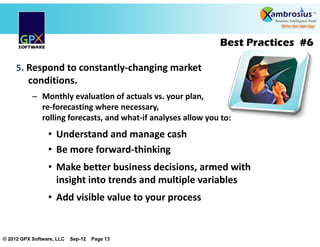Best Practices #6

     5. Respond to constantly changing market
         conditions.
           – Monthly evaluation of actuals vs. your plan,
             re forecasting where necessary,
             rolling forecasts, and what if analyses allow you to:
                 • Understand and manage cash
                 • Be more forward thinking
                 • Make better business decisions, armed with
                   insight into trends and multiple variables
                 • Add visible value to your process


© 2012 GPX Software, LLC   Sep-12   Page 13
 