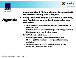 • Opportunities & Pitfalls of Small Business (SMB)
                                  Financial Planning, and Analytics
                                • Best practices to make SMB Financial Planning,
  Agenda                          and Analytics a value-added process for your
                                  businesses
                                       – Why you need a dedicated Proforma Development &
                                         Analytics tool
                                       – What to look for when choosing a technology solution
                                       – Xambrosius overview & advantages
                                • Let’’s Talk about Examples
                                       – Preparing to make a Proforma Financial Plan
                                       – How to get the most out of comparable company
                                         analytics
                                       – What do banks or investors want to see in your
                                         Proforma Financials, and why




© 2012 GPX Software, LLC   Sep-12   Page 6
 
