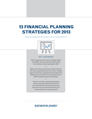 13 FINANCIAL PLANNING
 STRATEGIES FOR 2013
  Timely, actionable ideas following the American Taxpayer Relief Act




                         KEY TAKEAWAYS

           With the passing of the American Taxpayer Relief
            Act of 2012 in reaction to the fiscal cliff we finally
              have certainty on the tax landscape for 2013.
                                     
          Bottom line, taxes are going up for almost everyone,
          with some being affected more than others. Changes
         impact income taxes, capital gains and dividend taxes,
           Medicare taxes, limitations on itemized deductions,
                AMT and estate and gift tax exemptions.
                                     
              There are a number of actionable strategies
               that can help reduce 2013 taxes. Work with
             your financial advisor and tax professional to
             review the new tax environment and how your
                 financial objectives may be impacted.
 