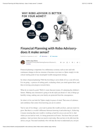 03/11/17, 4)58 PMFinancial Planning with Robo Advisory- does it make sense? | LinkedIn
Page 1 of 4https://www.linkedin.com/pulse/wealth-robo-advisory-does-make-sense-vaibhav-ajay-mishra/
Financial Planning with Robo Advisory-
does it make sense?
Published on September 22, 2017 |
Vaibhav Ajay Mishra
Co-founder| FinTech| Retail Banking| Business & Revenue Gr…
5 articles
114 9 2 1
Financial planning is important. In a inﬂationary economy such as ours and with
continuous changes to the tax structure it becomes even more so. Quite simply it is the
critical starting point of any meaningful wealth management strategy.
So what is ﬁnancial planning? Well the ﬁrst thing is not to think of it as a one off event.
It is on going – a process of setting goals, evaluating where you stand against them, and
then reviewing your progress towards them.
What do we mean by goals? Well it’s more than just money. It’s planning the children’s
futures. Making sure retirement is going to be the idyll you dream of. And, if things go
horribly wrong, making sure your family are protected from the consequences.
So what is it for you look for? Quite simply its peace of mind. That sense of calmness
and conﬁdence that comes from knowing you are in control.
You’re sure of two things – you want to protect the wealth you have, and you want it to
grow. But there is a world’s difference between knowing it and achieving it. Achieving
it means ensuring that your wealth is working as hard for you as you are for it. And
whilst you are hard at work, it is being protected at all times. You know that you need
guidance. And you know that you need to start today. But you have to be able trust the
advice you get. You need somebody who will take the time to understand you, not just
Edit article View stats
 