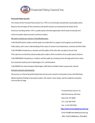 Financial Policy Council:
The mission of the Financial Policy Council Inc. ("FPC") is to formulate and promote sound public policy
Based on the principles of free enterprise and wealth creation as envisioned by the ideals of the
American Founding Fathers. FPC is a public policy-oriented organization which seeks to educate and
Inform the public about economic and fiscal matters.
We seek to achieve our mission in the following ways:
• We EDUCATE policy makers and the public to enable them to support and recognize sound financial
Public policy, with a clear understanding of the issues of concern to entrepreneurs, investors and the Public
• We INFORM entrepreneurs, investors and the public of the roles they can play to ensure that
Their opinions are heard by and persuade policy makers of the soundness of our public policy solutions.
• We EMPOWER entrepreneurs, investors and the public by creating a forum through which their voices
Can clearly be heard by and in Washington, D.C. and elsewhere.
• We BRIDGE the chasm between Washington, Wall Street and Main Street using sound, rational
Economic research and education.
We pursue our mission by performing timely and accurate research on key policy issues and effectively
Marketing these findings to key policy makers, the nation's news media, and the academic and policy
Communities at large.

Financial Policy Council, Inc
445 Park Avenue, 9th Floor
New York, NY 10022
Tel: 1-212-452-0743
Fax: +1-212-202 6166
http://www.financialpolicycouncil.org
Email:info@financialpolicycouncil.org

Attn: Ziad K Abdelnour, President

 