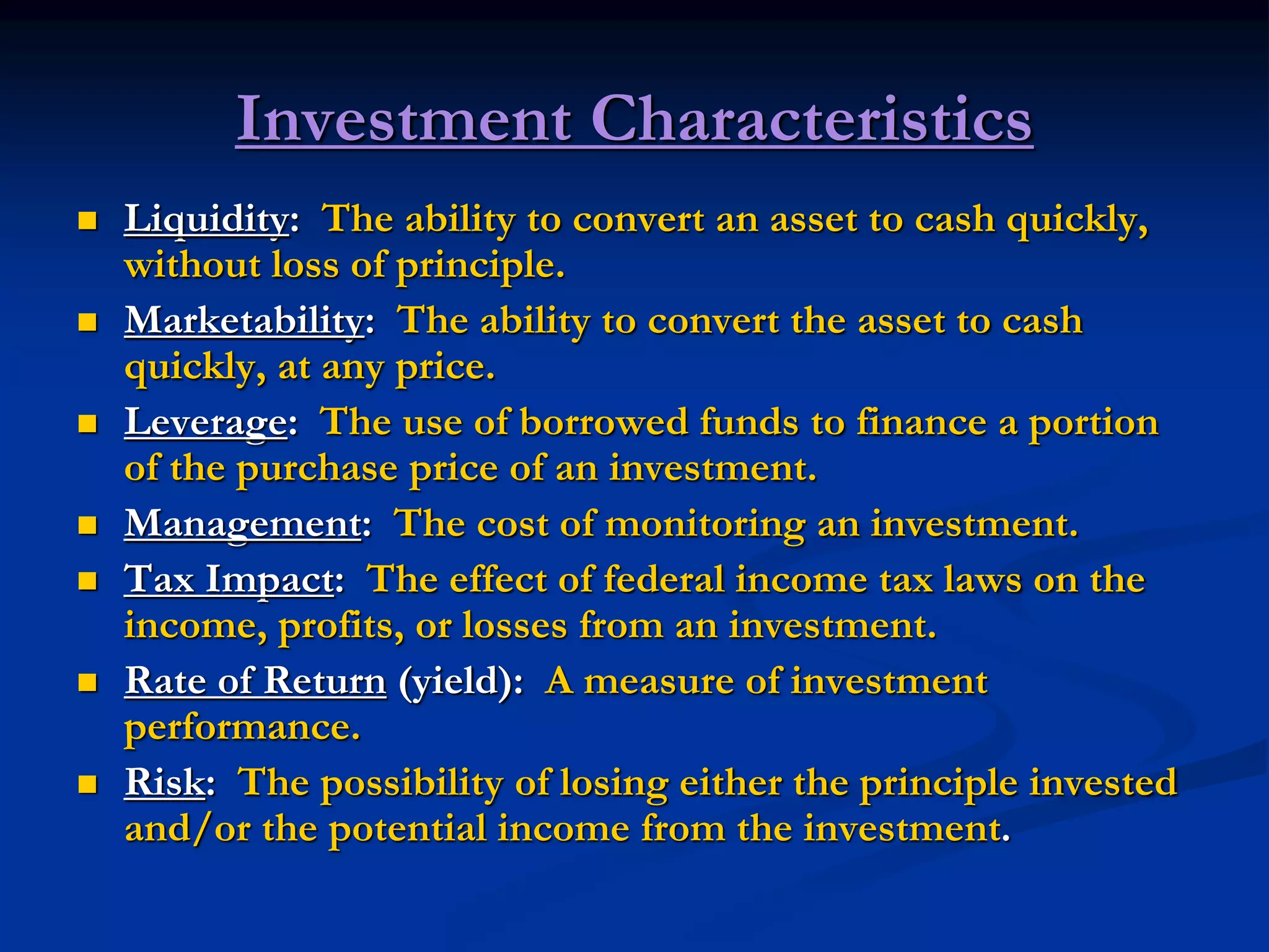 Investment Characteristics
 Liquidity: The ability to convert an asset to cash quickly,
without loss of principle.
 Marketability: The ability to convert the asset to cash
quickly, at any price.
 Leverage: The use of borrowed funds to finance a portion
of the purchase price of an investment.
 Management: The cost of monitoring an investment.
 Tax Impact: The effect of federal income tax laws on the
income, profits, or losses from an investment.
 Rate of Return (yield): A measure of investment
performance.
 Risk: The possibility of losing either the principle invested
and/or the potential income from the investment.
 
