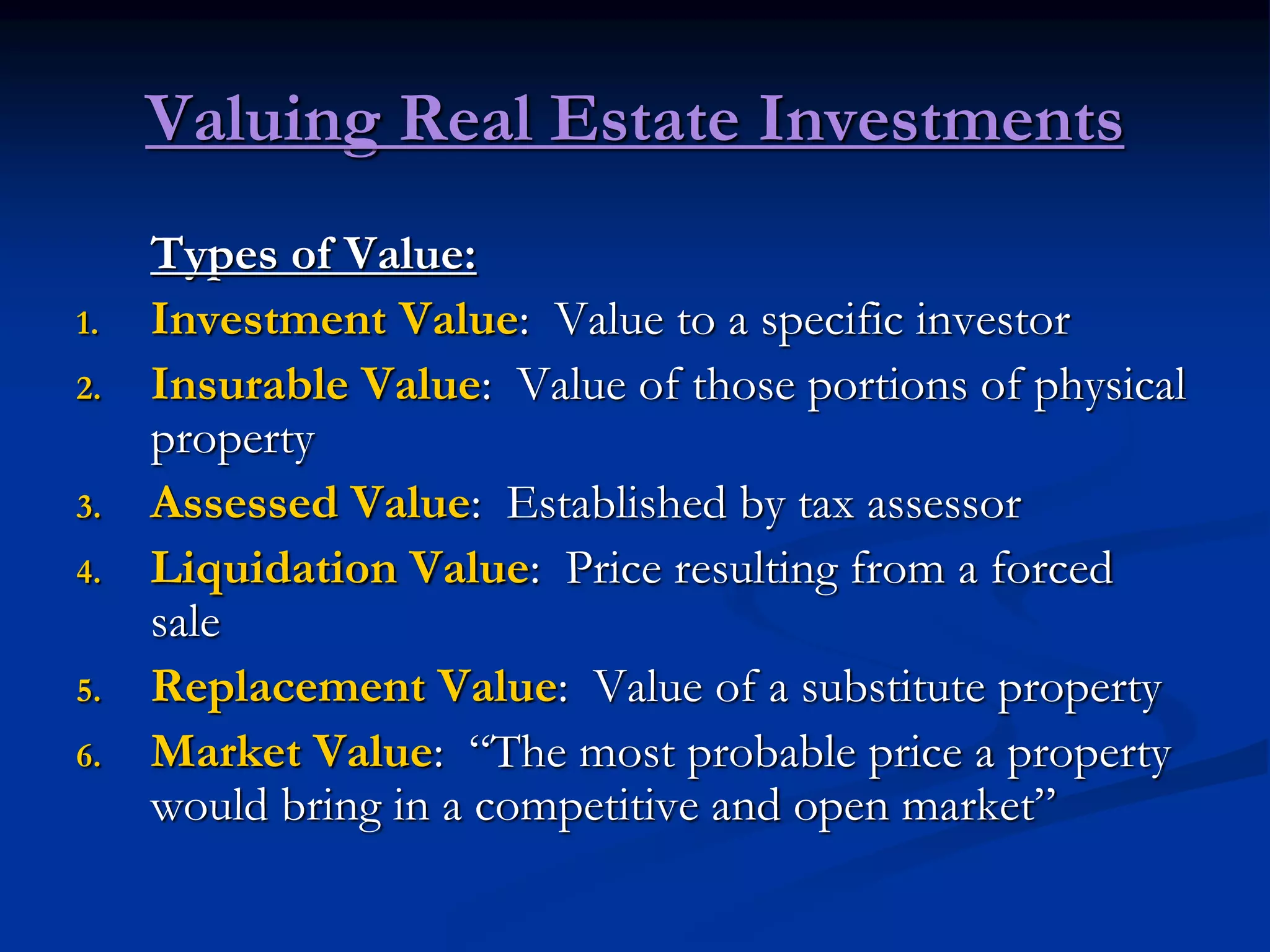 Valuing Real Estate Investments
Types of Value:
1. Investment Value: Value to a specific investor
2. Insurable Value: Value of those portions of physical
property
3. Assessed Value: Established by tax assessor
4. Liquidation Value: Price resulting from a forced
sale
5. Replacement Value: Value of a substitute property
6. Market Value: “The most probable price a property
would bring in a competitive and open market”
 