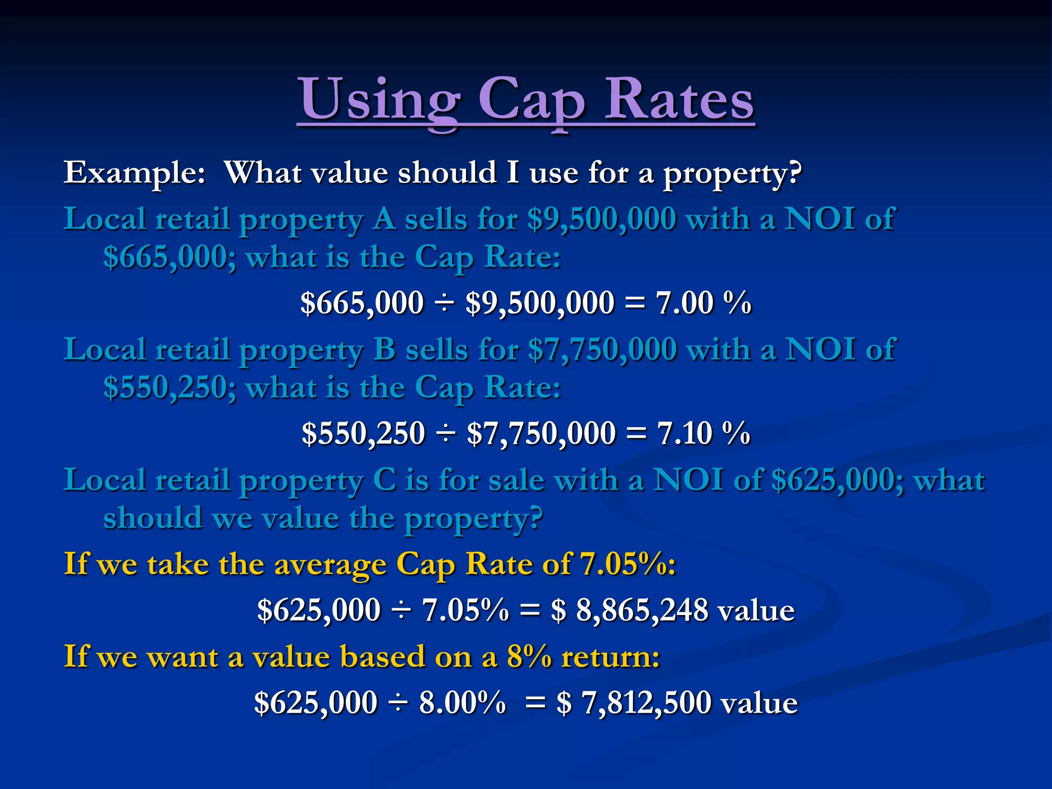 Using Cap Rates
Example: What value should I use for a property?
Local retail property A sells for $9,500,000 with a NOI of
$665,000; what is the Cap Rate:
$665,000 ÷ $9,500,000 = 7.00 %
Local retail property B sells for $7,750,000 with a NOI of
$550,250; what is the Cap Rate:
$550,250 ÷ $7,750,000 = 7.10 %
Local retail property C is for sale with a NOI of $625,000; what
should we value the property?
If we take the average Cap Rate of 7.05%:
$625,000 ÷ 7.05% = $ 8,865,248 value
If we want a value based on a 8% return:
$625,000 ÷ 8.00% = $ 7,812,500 value
 