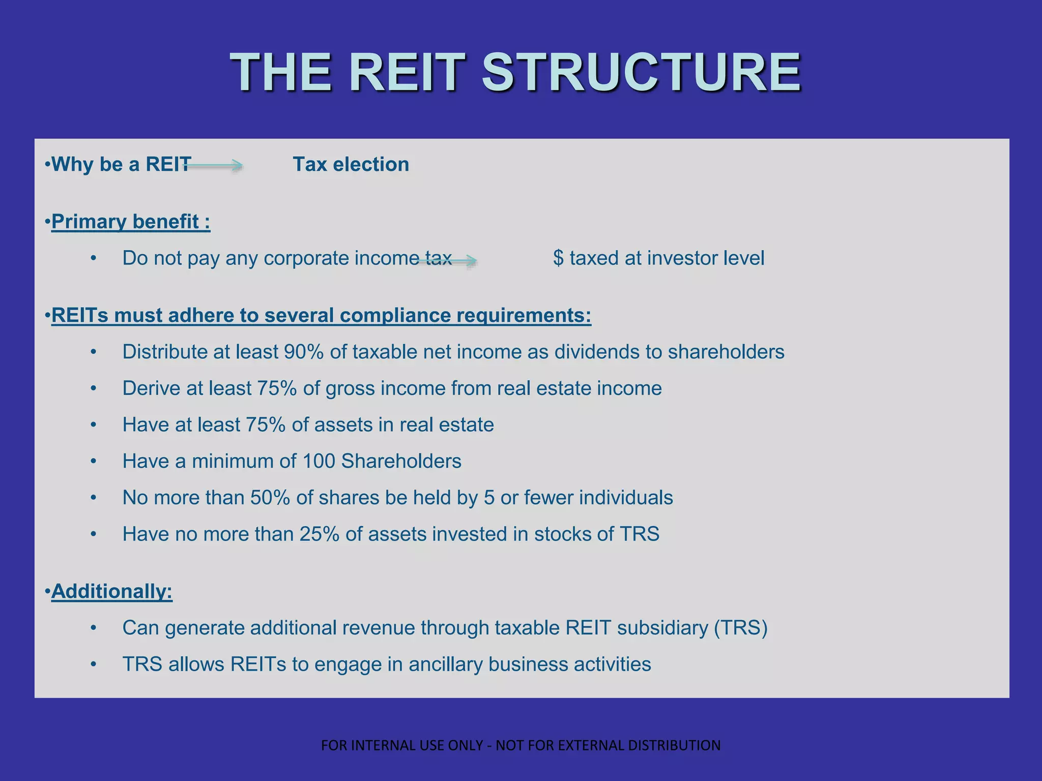 THE REIT STRUCTURE
•Why be a REIT Tax election
•Primary benefit :
• Do not pay any corporate income tax $ taxed at investor level
•REITs must adhere to several compliance requirements:
• Distribute at least 90% of taxable net income as dividends to shareholders
• Derive at least 75% of gross income from real estate income
• Have at least 75% of assets in real estate
• Have a minimum of 100 Shareholders
• No more than 50% of shares be held by 5 or fewer individuals
• Have no more than 25% of assets invested in stocks of TRS
•Additionally:
• Can generate additional revenue through taxable REIT subsidiary (TRS)
• TRS allows REITs to engage in ancillary business activities
FOR INTERNAL USE ONLY - NOT FOR EXTERNAL DISTRIBUTION
 