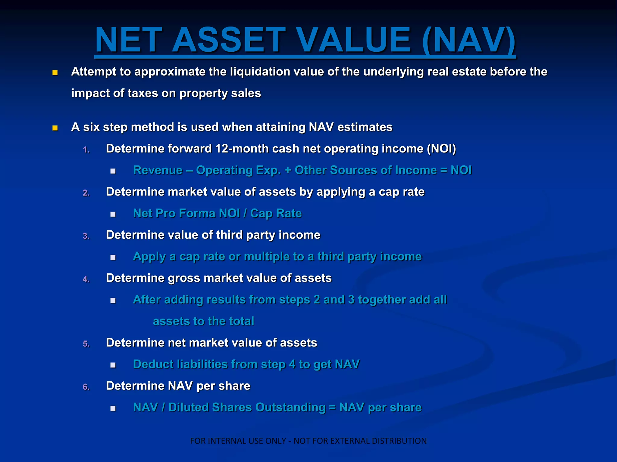 NET ASSET VALUE (NAV)
 Attempt to approximate the liquidation value of the underlying real estate before the
impact of taxes on property sales
 A six step method is used when attaining NAV estimates
1. Determine forward 12-month cash net operating income (NOI)
 Revenue – Operating Exp. + Other Sources of Income = NOI
2. Determine market value of assets by applying a cap rate
 Net Pro Forma NOI / Cap Rate
3. Determine value of third party income
 Apply a cap rate or multiple to a third party income
4. Determine gross market value of assets
 After adding results from steps 2 and 3 together add all
assets to the total
5. Determine net market value of assets
 Deduct liabilities from step 4 to get NAV
6. Determine NAV per share
 NAV / Diluted Shares Outstanding = NAV per share
FOR INTERNAL USE ONLY - NOT FOR EXTERNAL DISTRIBUTION
 
