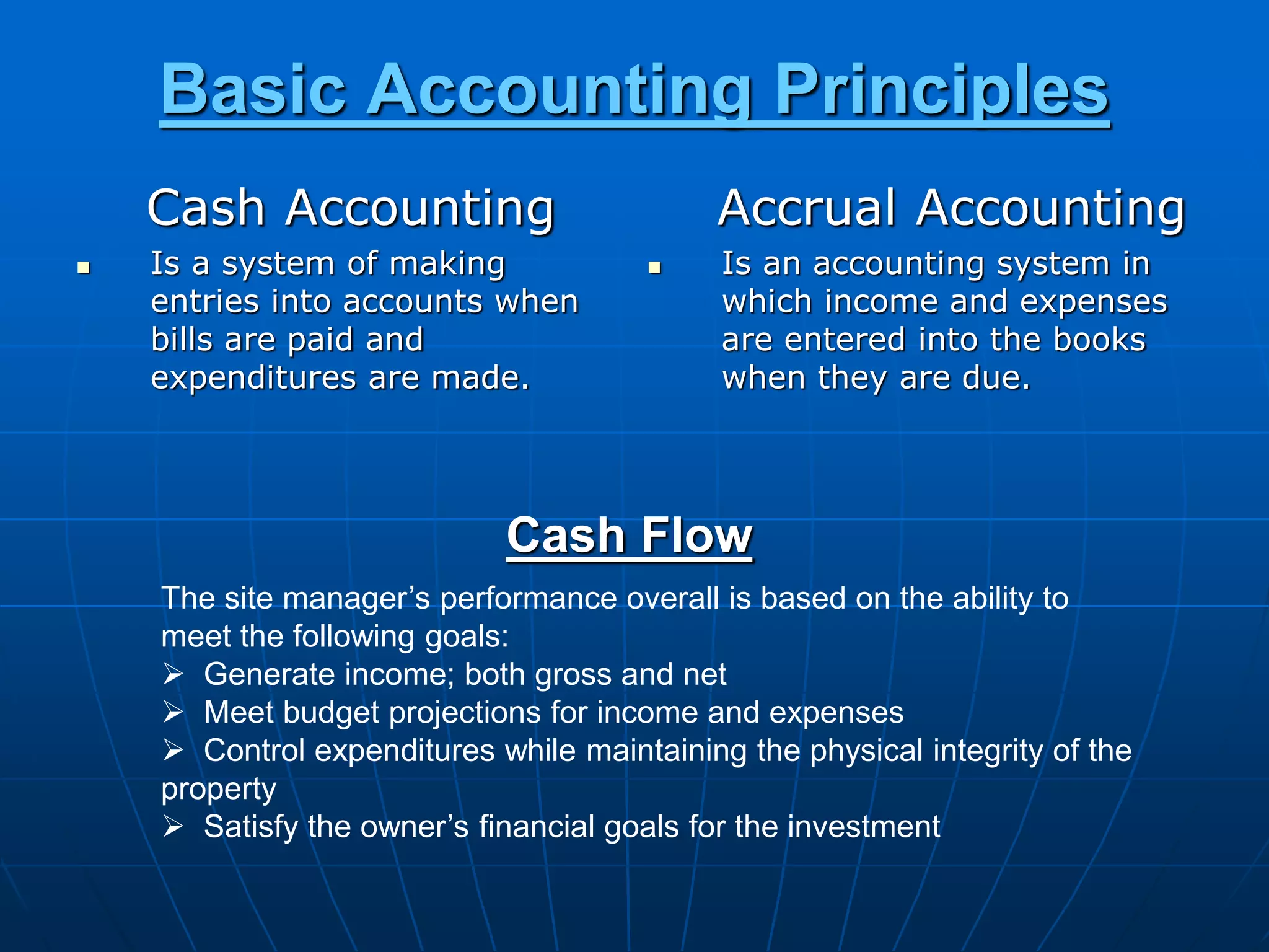 Basic Accounting Principles
Cash Accounting
 Is a system of making
entries into accounts when
bills are paid and
expenditures are made.
Accrual Accounting
 Is an accounting system in
which income and expenses
are entered into the books
when they are due.
Cash Flow
The site manager’s performance overall is based on the ability to
meet the following goals:
 Generate income; both gross and net
 Meet budget projections for income and expenses
 Control expenditures while maintaining the physical integrity of the
property
 Satisfy the owner’s financial goals for the investment
 