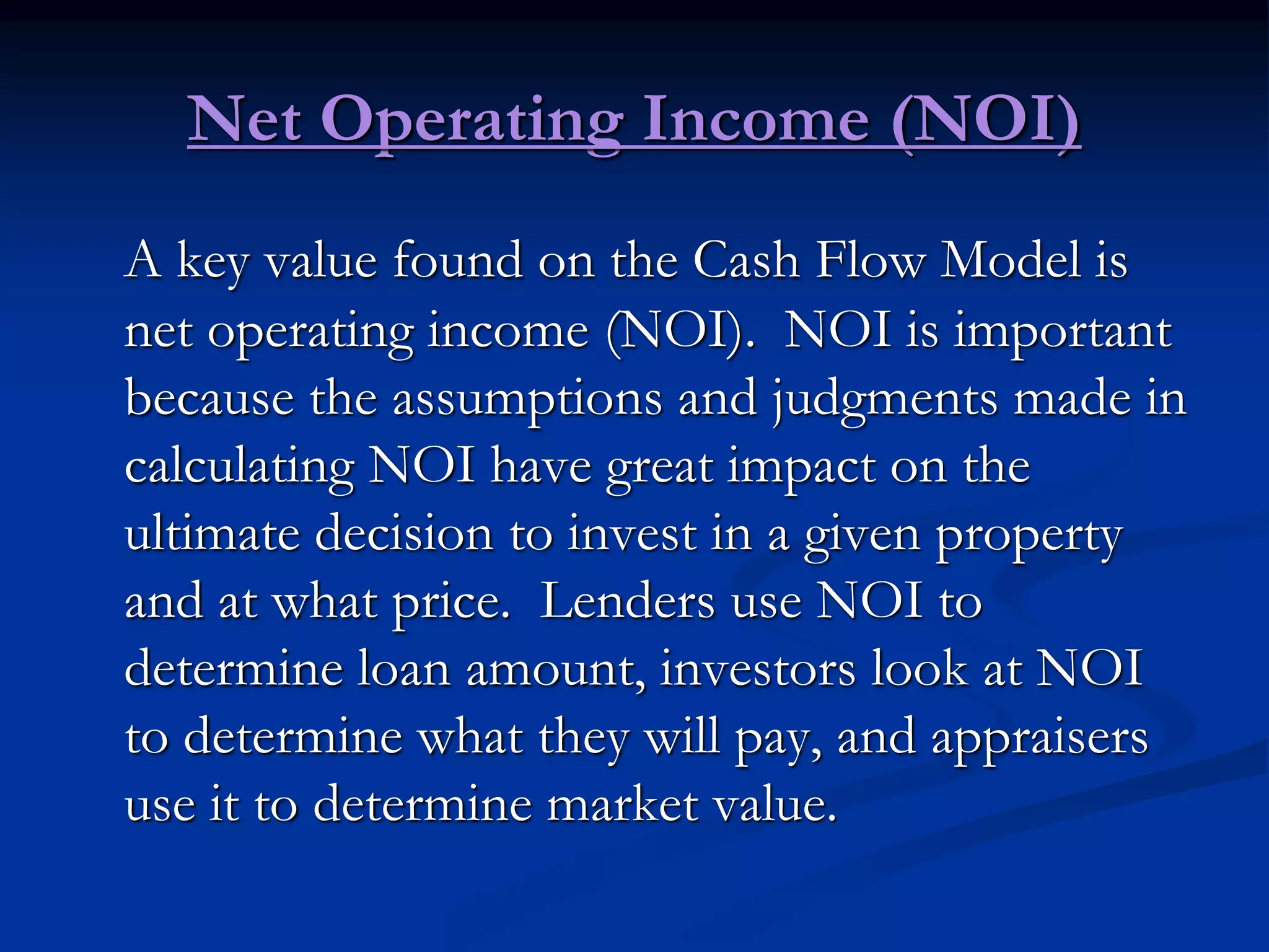 Net Operating Income (NOI)
A key value found on the Cash Flow Model is
net operating income (NOI). NOI is important
because the assumptions and judgments made in
calculating NOI have great impact on the
ultimate decision to invest in a given property
and at what price. Lenders use NOI to
determine loan amount, investors look at NOI
to determine what they will pay, and appraisers
use it to determine market value.
 