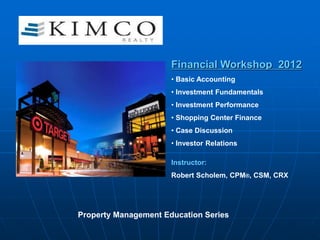Financial Workshop 2012
• Basic Accounting
• Investment Fundamentals
• Investment Performance
• Shopping Center Finance
• Case Discussion
• Investor Relations
Instructor:
Robert Scholem, CPM®, CSM, CRX
Property Management Education Series
 