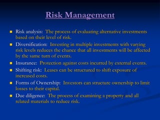 Risk Management
 Risk analysis: The process of evaluating alternative investments
based on their level of risk.
 Diversification: Investing in multiple investments with varying
risk levels reduces the chance that all investments will be affected
by the same turn of events.
 Insurance: Protection against costs incurred by external events.
 Shifting risk: Leases can be structured to shift exposure of
increased costs.
 Forms of Ownership: Investors can structure ownership to limit
losses to their capital.
 Due diligence: The process of examining a property and all
related materials to reduce risk.
 
