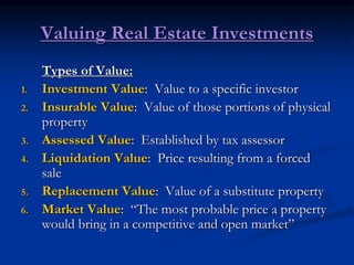 Valuing Real Estate Investments
Types of Value:
1. Investment Value: Value to a specific investor
2. Insurable Value: Value of those portions of physical
property
3. Assessed Value: Established by tax assessor
4. Liquidation Value: Price resulting from a forced
sale
5. Replacement Value: Value of a substitute property
6. Market Value: “The most probable price a property
would bring in a competitive and open market”
 