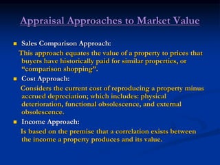Appraisal Approaches to Market Value
 Sales Comparison Approach:
This approach equates the value of a property to prices that
buyers have historically paid for similar properties, or
“comparison shopping”.
 Cost Approach:
Considers the current cost of reproducing a property minus
accrued depreciation; which includes: physical
deterioration, functional obsolescence, and external
obsolescence.
 Income Approach:
Is based on the premise that a correlation exists between
the income a property produces and its value.
 
