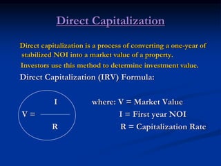 Direct Capitalization
Direct capitalization is a process of converting a one-year of
stabilized NOI into a market value of a property.
Investors use this method to determine investment value.
Direct Capitalization (IRV) Formula:
I where: V = Market Value
V = I = First year NOI
R R = Capitalization Rate
 