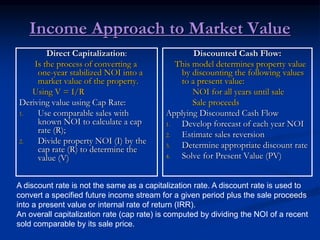 Income Approach to Market Value
Direct Capitalization:
Is the process of converting a
one-year stabilized NOI into a
market value of the property.
Using V = I/R
Deriving value using Cap Rate:
1. Use comparable sales with
known NOI to calculate a cap
rate (R);
2. Divide property NOI (I) by the
cap rate (R) to determine the
value (V)
Discounted Cash Flow:
This model determines property value
by discounting the following values
to a present value:
NOI for all years until sale
Sale proceeds
Applying Discounted Cash Flow
1. Develop forecast of each year NOI
2. Estimate sales reversion
3. Determine appropriate discount rate
4. Solve for Present Value (PV)
A discount rate is not the same as a capitalization rate. A discount rate is used to
convert a specified future income stream for a given period plus the sale proceeds
into a present value or internal rate of return (IRR).
An overall capitalization rate (cap rate) is computed by dividing the NOI of a recent
sold comparable by its sale price.
 