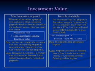 Investment Value
Sales Comparison Approach
This method determines a property’s
worth relative to other comparable
properties that have been recent sold in
the market; in terms of price per square
foot or unit.
Price/square foot
X Total square feet of building
Investment value
Pros: Investor can compare the per square
foot costs of an existing property to
current land and construction costs.
Can compare old and new properties.
Cons: Disregards the income of a property
thus investment performance. Lacks
sufficient comparables for specialized
properties.
Gross Rent Multiplier
The investment value of a property is
determined using the “gross rents’ an
investor anticipates the property will
produce at EOY 1 (or potential rental
income (PRI)) multiplied by a given
factor (GRM).
Gross rent multiplier X
Forecast 1st year PRI = Value
Pros: Its simplicity; little information
required
Cons: Simplicity also limits its reliability
since it does not take into account;
vacancy loss, operating expenses,
financing, and tax impacts.
 