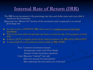 Internal Rate of Return (IRR)
The IRR for an investment is the percentage rate that each dollar earns each year while it
remains in the investment.
Represents the “Return On” portion of the investment and is expressed as an annual
percentage rate.
 In order to have a POSITIVE IRR, there must be a complete return of the initial
investment.
 This can be from either the periodic cash flows, or from the sale of the property, or from
both
 If there is NOT a complete return of the initial investment, the IRR will be NEGATIVE
 A return EQUAL to the initial investment yields an IRR+ZERO
Pros: Common investment measure
Incorporates entire Cash Flow Model
Answers 4 basic investment questions
Cons: Measures “internal” rate only
Does not account for reinvestment
May understate the true initial cost of the deal
 