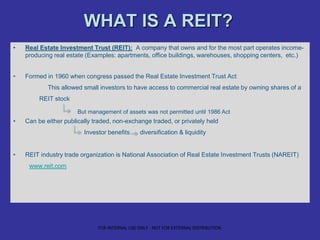 WHAT IS A REIT?
• Real Estate Investment Trust (REIT): A company that owns and for the most part operates income-
producing real estate (Examples: apartments, office buildings, warehouses, shopping centers, etc.)
• Formed in 1960 when congress passed the Real Estate Investment Trust Act
This allowed small investors to have access to commercial real estate by owning shares of a
REIT stock
• Can be either publically traded, non-exchange traded, or privately held
Investor benefits diversification & liquidity
• REIT industry trade organization is National Association of Real Estate Investment Trusts (NAREIT)
www.reit.com
But management of assets was not permitted until 1986 Act
FOR INTERNAL USE ONLY - NOT FOR EXTERNAL DISTRIBUTION
 