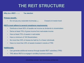 THE REIT STRUCTURE
•Why be a REIT Tax election
•Primary benefit :
• Do not pay any corporate income tax $ taxed at investor level
•REITs must adhere to several compliance requirements:
• Distribute at least 90% of taxable net income as dividends to shareholders
• Derive at least 75% of gross income from real estate income
• Have at least 75% of assets in real estate
• Have a minimum of 100 Shareholders
• No more than 50% of shares be held by 5 or fewer individuals
• Have no more than 25% of assets invested in stocks of TRS
•Additionally:
• Can generate additional revenue through taxable REIT subsidiary (TRS)
• TRS allows REITs to engage in ancillary business activities
FOR INTERNAL USE ONLY - NOT FOR EXTERNAL DISTRIBUTION
 