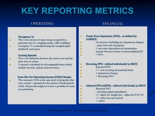 KEY REPORTING METRICS
OPERATING
Occupancy %:
 This is the amount of space being occupied for a
particular area (i.e. shopping center, office building).
 Occupancy % is calculated using the occupied space
divided by total space.
Leasing Spreads:
 This is the difference between the current rent and the
prior rent on a lease.
 A spread is calculated for all comparable leases which
include renewals, options and new leases.
Same Site Net Operating Income (NOI) Change:
 This measures NOI on the same pool of properties that
were owned + operated for the entirety of both periods,
which will provide insight as to how a portfolio of assets
are performing.
FINANCIAL
A. Funds From Operations (FFO) - as defined by
NAREIT:
 Net Income (Including any impairment charges)
 - gains from sale of property
 + real estate depreciation & amortization
 (include Prorata of share of unconsolidated JV)
 = FFO
B. Recurring FFO - defined individually by REIT:
 Reported FFO
 +/- non-recurring transactional items
 + impairment charges
 = Recurring FFO
C. Adjusted FFO (AFFO) - defined individually by REIT:
 Reported FFO
 - recurring capital expenditures
 +/- adjust for straight line / adjust for FAS 141
 +/- other non-cash activity
 = AFFO
FOR INTERNAL USE ONLY - NOT FOR EXTERNAL DISTRIBUTION
 