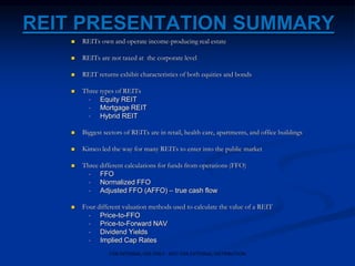 REIT PRESENTATION SUMMARY
 REITs own and operate income-producing real estate
 REITs are not taxed at the corporate level
 REIT returns exhibit characteristics of both equities and bonds
 Three types of REITs
• Equity REIT
• Mortgage REIT
• Hybrid REIT
 Biggest sectors of REITs are in retail, health care, apartments, and office buildings
 Kimco led the way for many REITs to enter into the public market
 Three different calculations for funds from operations (FFO)
• FFO
• Normalized FFO
• Adjusted FFO (AFFO) – true cash flow
 Four different valuation methods used to calculate the value of a REIT
• Price-to-FFO
• Price-to-Forward NAV
• Dividend Yields
• Implied Cap Rates
FOR INTERNAL USE ONLY - NOT FOR EXTERNAL DISTRIBUTION
 