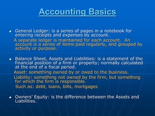 Accounting Basics
 General Ledger: is a series of pages in a notebook for
entering receipts and expenses by account.
A separate ledger is maintained for each account. An
account is a series of items paid regularly, and grouped by
activity or purpose.
 Balance Sheet, Assets and Liabilities: is a statement of the
financial position of a firm or property; normally calculated
at the end of a fiscal period.
Asset: something owned by or owed to the business.
Liability: something not owned by the firm, but something
for which the firm is responsible.
Such as: debt, loans, bills, mortgages
 Owners’ Equity: is the difference between the Assets and
Liabilities.
 